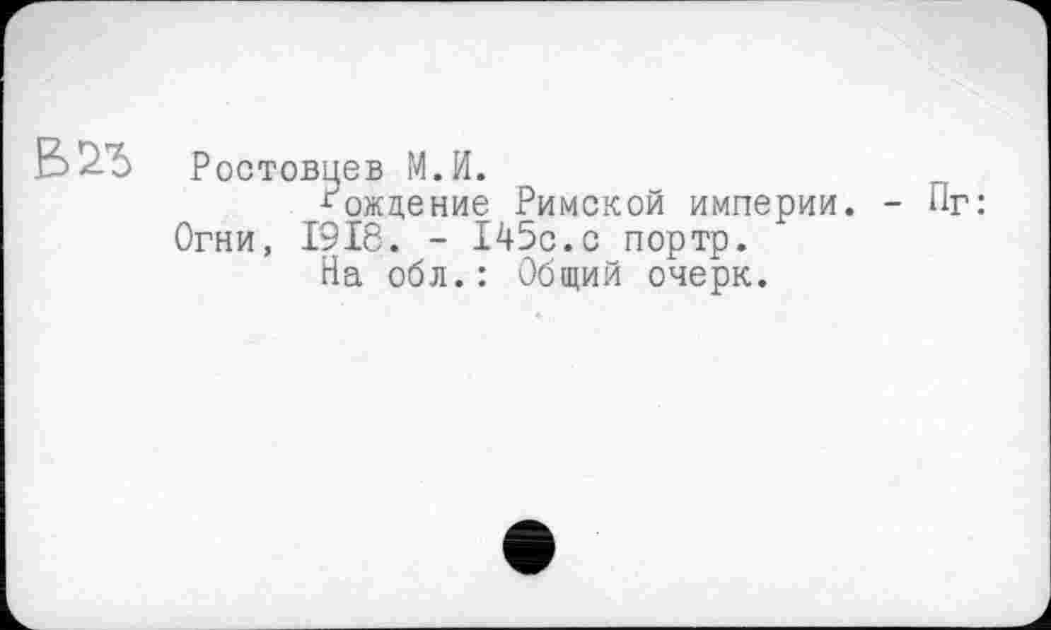 ﻿В2Ъ Ростовцев М.И.
Рождение Римской империи.
Огни, 1918. - 145с.с портр.
На обл.: Общий очерк.
- Пг: